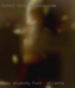 Does anybody on   here want tofuck fuck in Atlanta ?
